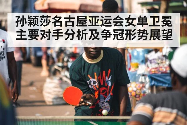 孙颖莎名古屋亚运会女单卫冕主要对手分析及争冠形势展望
