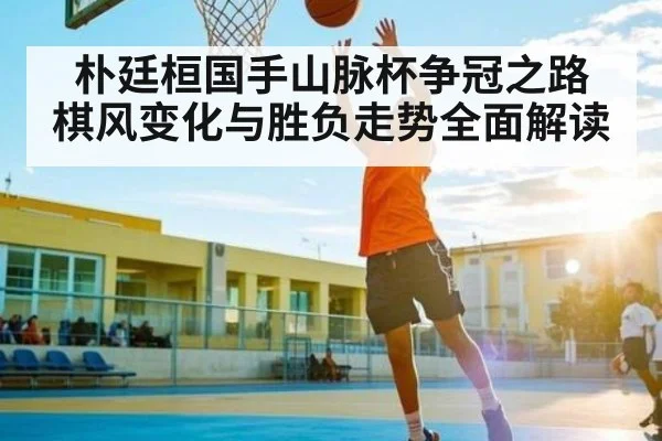 朴廷桓国手山脉杯争冠之路 棋风变化与胜负走势全面解读