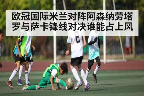 欧冠国际米兰对阵阿森纳劳塔罗与萨卡锋线对决谁能占上风