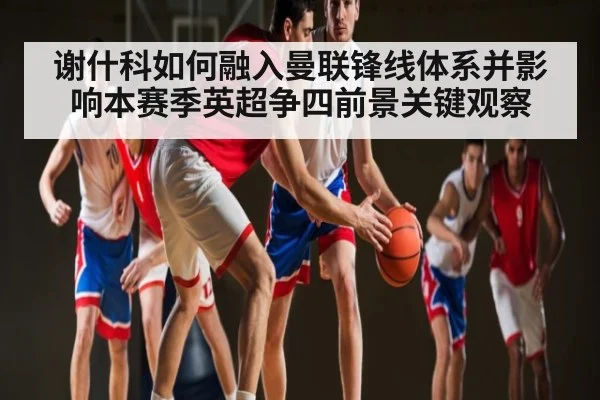 谢什科如何融入曼联锋线体系并影响本赛季英超争四前景关键观察