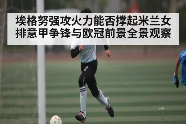 埃格努强攻火力能否撑起米兰女排意甲争锋与欧冠前景全景观察